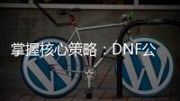 掌握核心策略：DNF公益服升级与职业装备指南