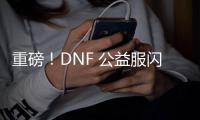 重磅！DNF 公益服闪亮登场，福利多多