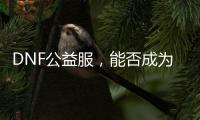DNF公益服，能否成为玩家心中的理想游戏环境？