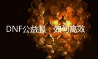 DNF公益服：如何高效升级及精选职业装备