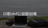 10款dnf公益服剑魂100级装备必备清单